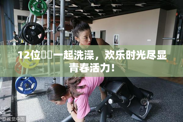 12位妺妺一起洗澡，欢乐时光尽显青春活力！