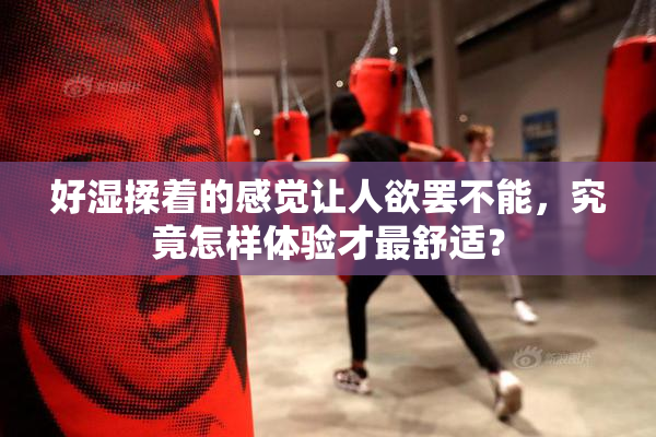 好湿揉着的感觉让人欲罢不能，究竟怎样体验才最舒适？