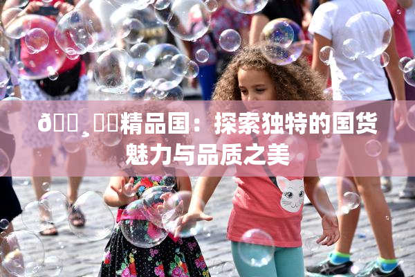 🌸‌✿精品国：探索独特的国货魅力与品质之美