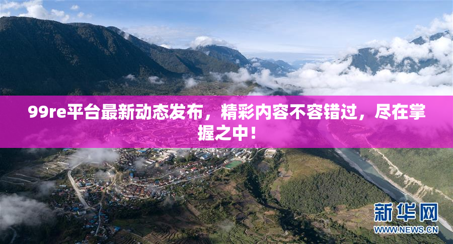 99re平台最新动态发布，精彩内容不容错过，尽在掌握之中！
