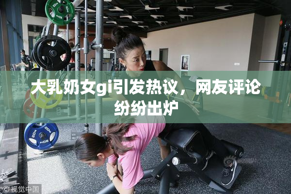 大乳奶女gi引发热议，网友评论纷纷出炉