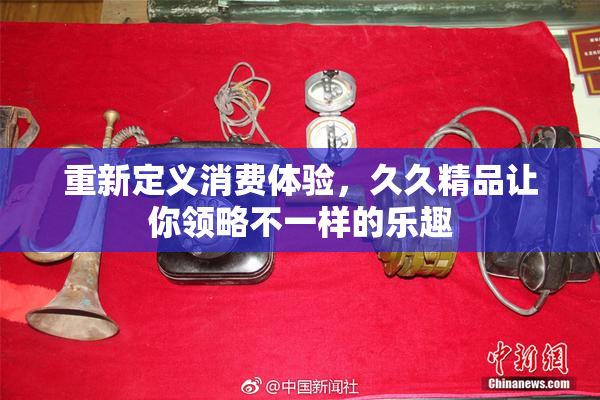 重新定义消费体验，久久精品让你领略不一样的乐趣