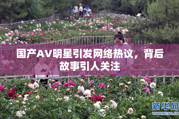 国产AV明星引发网络热议，背后故事引人关注