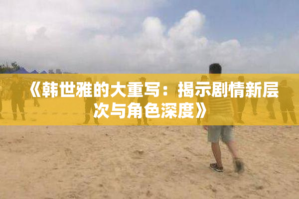 《韩世雅的大重写：揭示剧情新层次与角色深度》