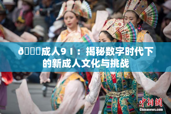 🔞成人9Ⅰ：揭秘数字时代下的新成人文化与挑战
