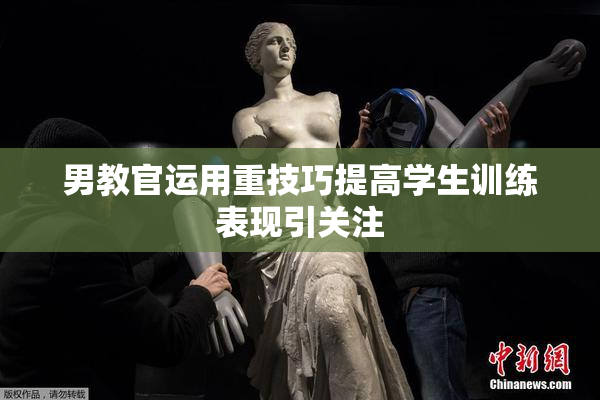男教官运用重技巧提高学生训练表现引关注