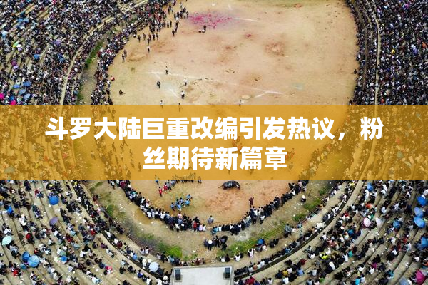 斗罗大陆巨重改编引发热议，粉丝期待新篇章