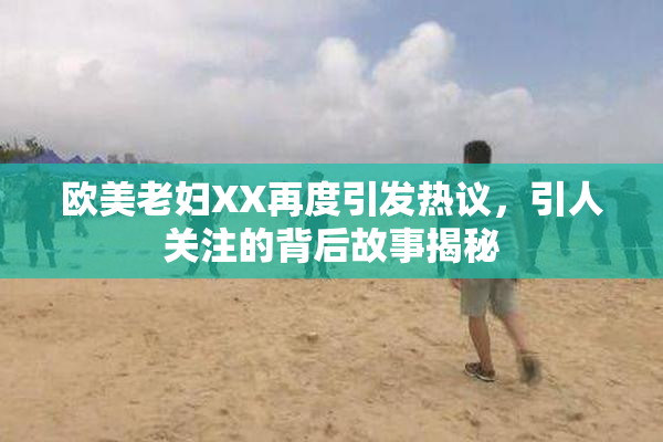欧美老妇XX再度引发热议，引人关注的背后故事揭秘