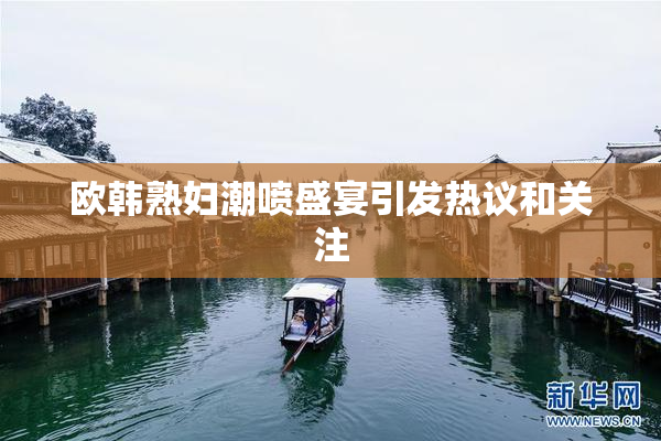 欧韩熟妇潮喷盛宴引发热议和关注