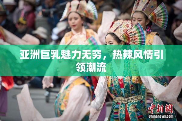 亚洲巨乳魅力无穷，热辣风情引领潮流