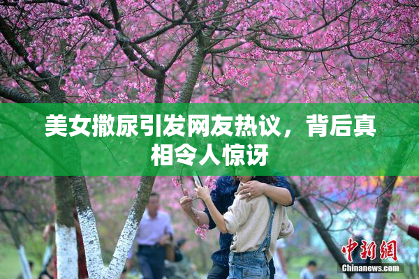 美女撒尿引发网友热议，背后真相令人惊讶