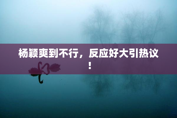 杨颖爽到不行，反应好大引热议！