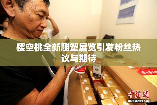 樱空桃全新雕塑展览引发粉丝热议与期待