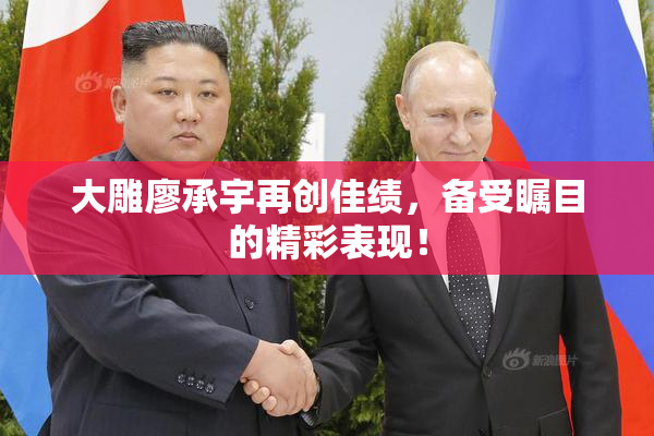 大雕廖承宇再创佳绩，备受瞩目的精彩表现！