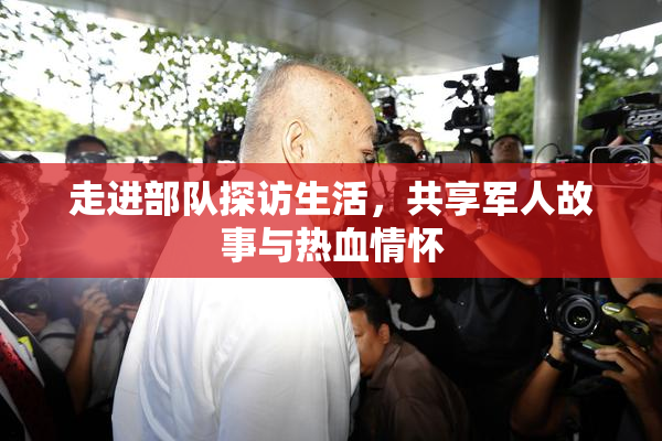 走进部队探访生活，共享军人故事与热血情怀