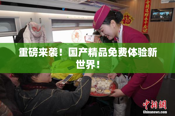 重磅来袭！国产精品免费体验新世界！