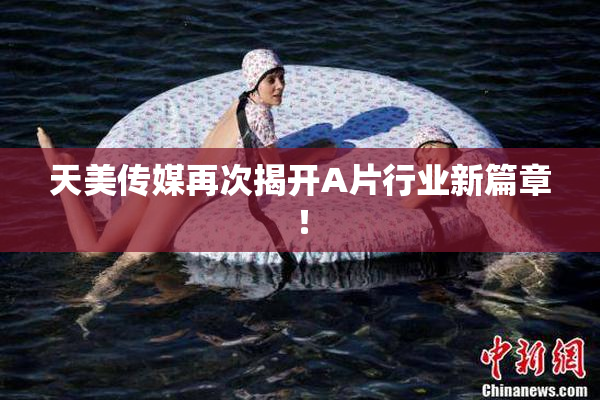 天美传媒再次揭开A片行业新篇章！