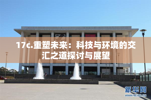 17c.重塑未来：科技与环境的交汇之道探讨与展望