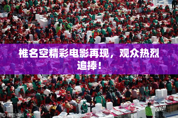 椎名空精彩电影再现，观众热烈追捧！