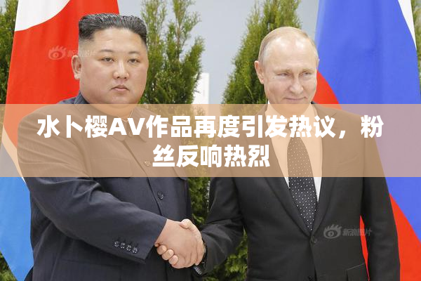 水卜樱AV作品再度引发热议，粉丝反响热烈