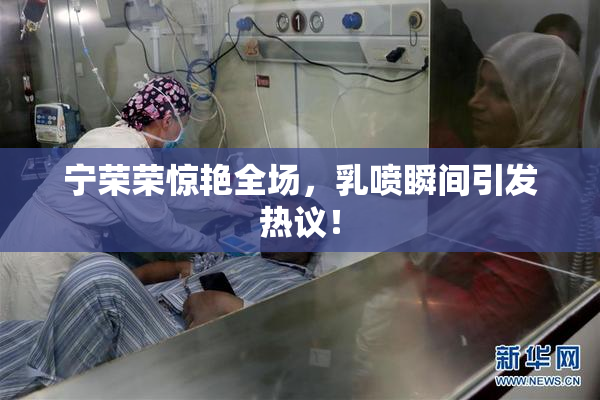 宁荣荣惊艳全场，乳喷瞬间引发热议！
