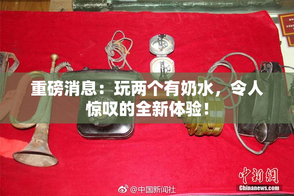 重磅消息：玩两个有奶水，令人惊叹的全新体验！