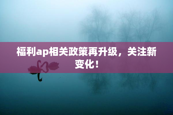 福利ap相关政策再升级，关注新变化！