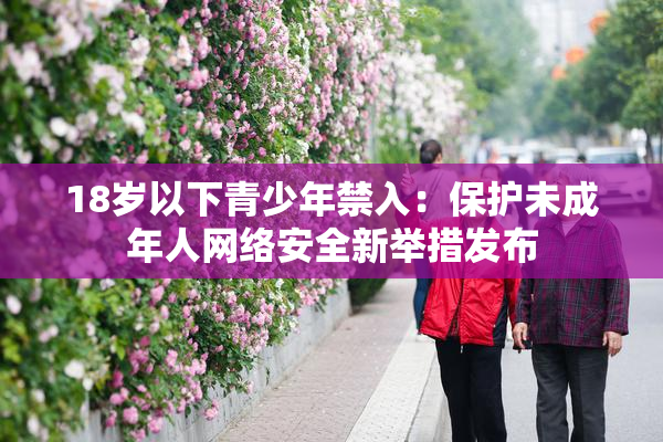 18岁以下青少年禁入：保护未成年人网络安全新举措发布
