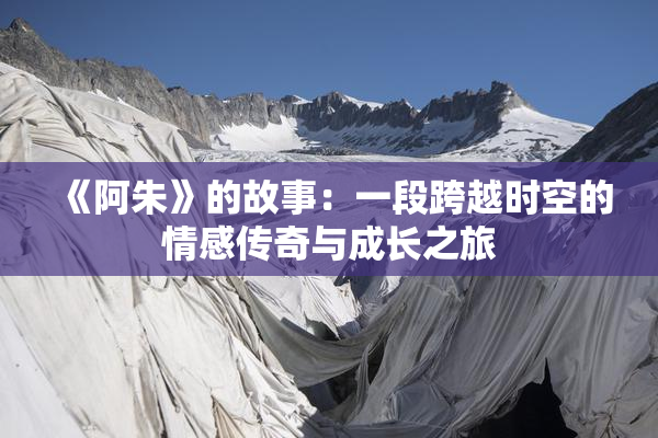 《阿朱》的故事：一段跨越时空的情感传奇与成长之旅