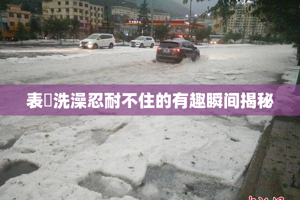 表妺洗澡忍耐不住的有趣瞬间揭秘
