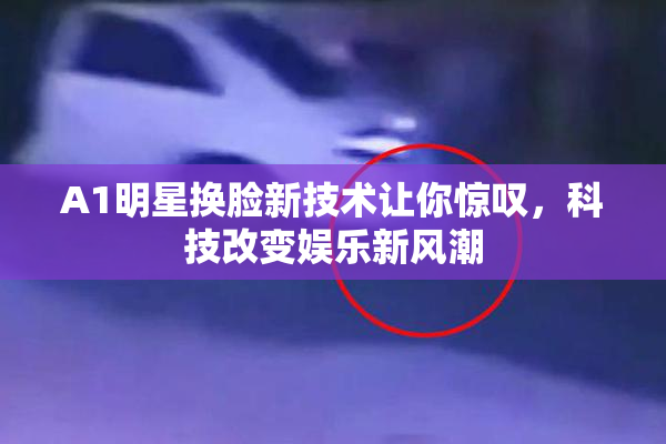 A1明星换脸新技术让你惊叹，科技改变娱乐新风潮