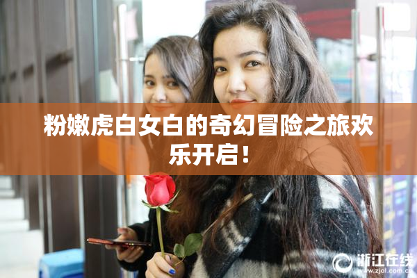 粉嫩虎白女白的奇幻冒险之旅欢乐开启！