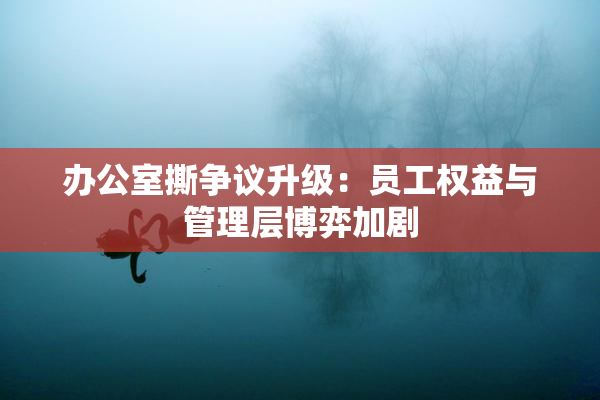 办公室撕争议升级：员工权益与管理层博弈加剧