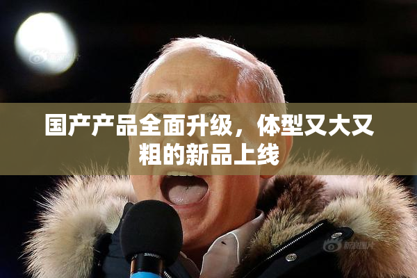 国产产品全面升级，体型又大又粗的新品上线