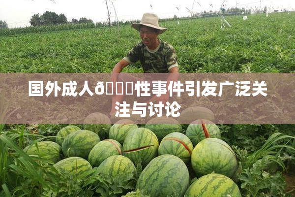 国外成人🔞性事件引发广泛关注与讨论