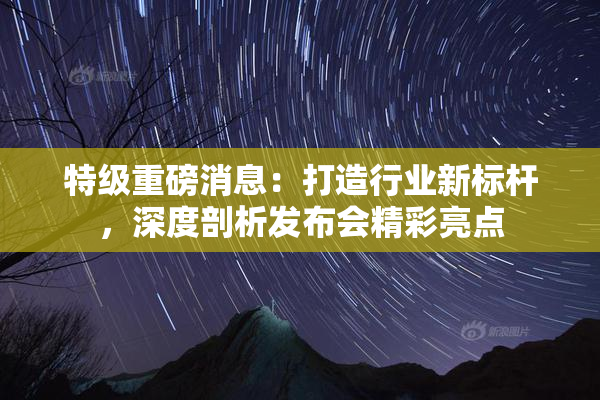 特级重磅消息：打造行业新标杆，深度剖析发布会精彩亮点