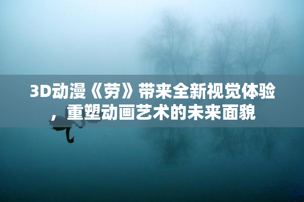 3D动漫《劳》带来全新视觉体验，重塑动画艺术的未来面貌