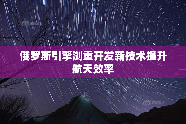 俄罗斯引擎浏重开发新技术提升航天效率