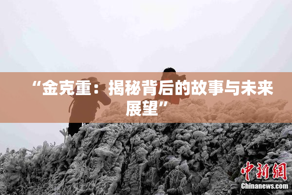 “金克重：揭秘背后的故事与未来展望”