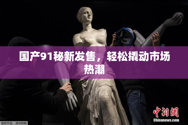 国产91秘新发售，轻松撬动市场热潮