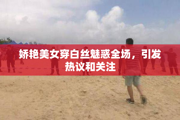 娇艳美女穿白丝魅惑全场，引发热议和关注