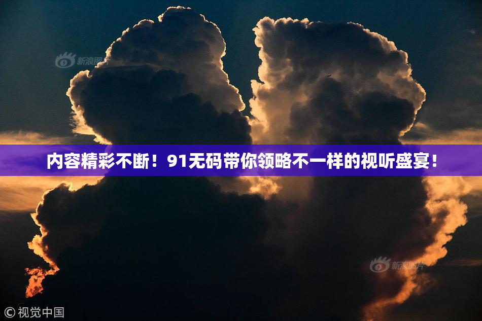 内容精彩不断！91无码带你领略不一样的视听盛宴！