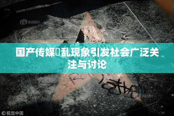 国产传媒婬乱现象引发社会广泛关注与讨论
