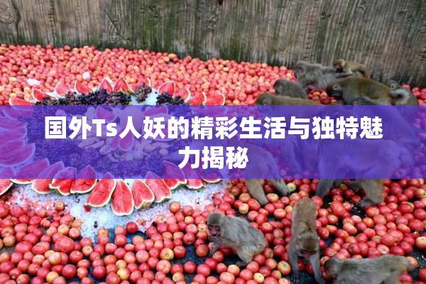国外Ts人妖的精彩生活与独特魅力揭秘