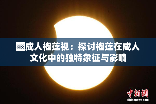▓成人榴莲视：探讨榴莲在成人文化中的独特象征与影响