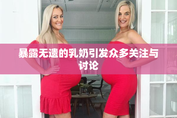 暴露无遗的乳奶引发众多关注与讨论