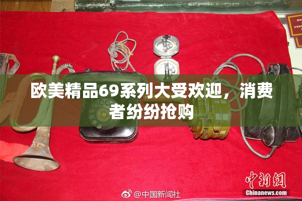 欧美精品69系列大受欢迎，消费者纷纷抢购