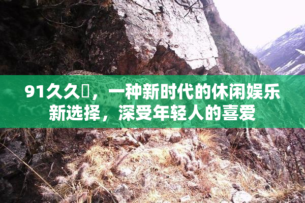 91久久擼，一种新时代的休闲娱乐新选择，深受年轻人的喜爱