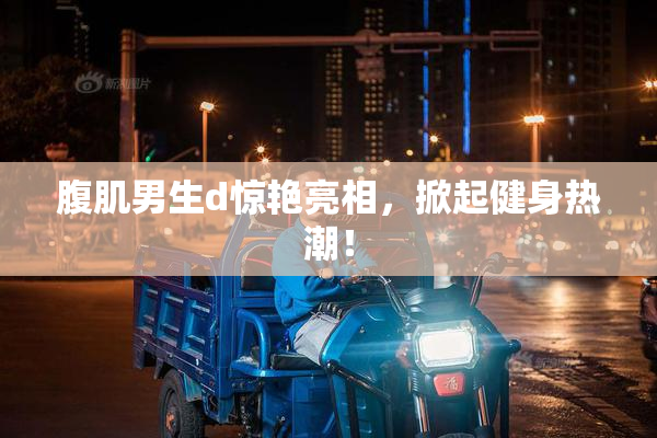 腹肌男生d惊艳亮相，掀起健身热潮！