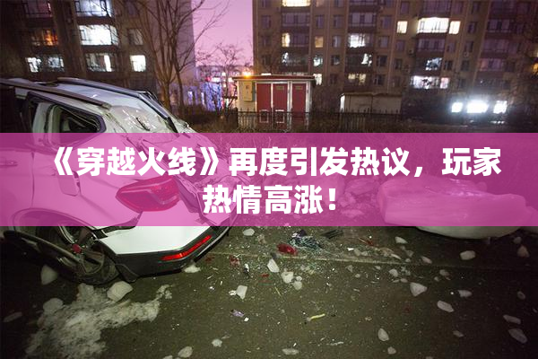 《穿越火线》再度引发热议，玩家热情高涨！